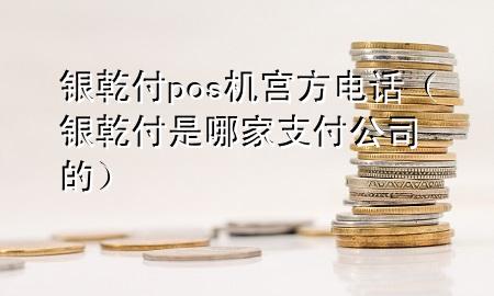 银乾付pos机宫方电话（银乾付是哪家支付公司的）